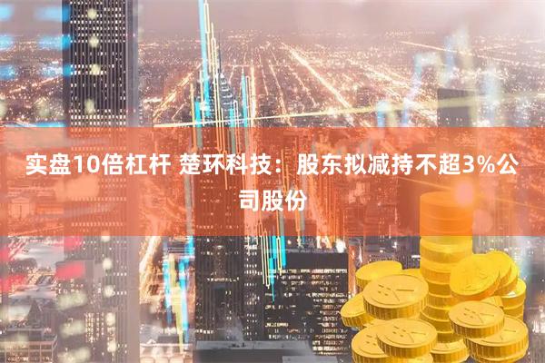 实盘10倍杠杆 楚环科技：股东拟减持不超3%公司股份