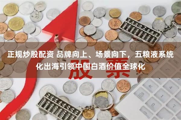 正规炒股配资 品牌向上、场景向下，五粮液系统化出海引领中国白酒价值全球化