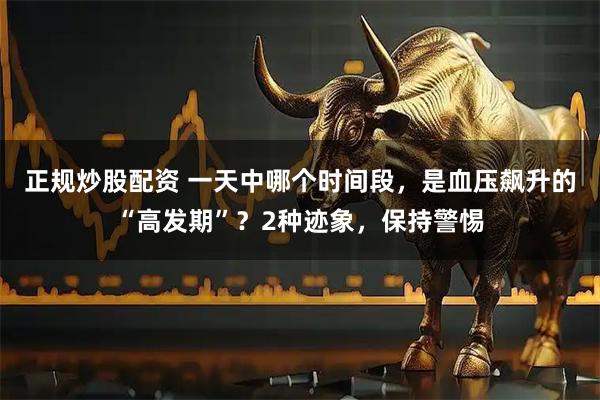 正规炒股配资 一天中哪个时间段，是血压飙升的“高发期”？2种迹象，保持警惕