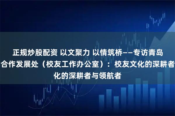 正规炒股配资 以文聚力 以情筑桥——专访青岛理工大学合作发展处（校友工作办公室）：校友文化的深耕者与领航者