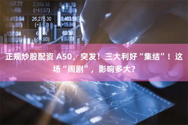 正规炒股配资 A50，突发！三大利好“集结”！这场“闹剧”，影响多大？