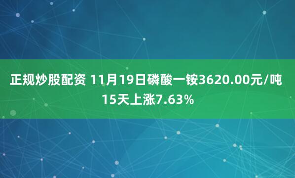 正规炒股配资 11月19日磷酸一铵3620.00元/吨 15天上涨7.63%