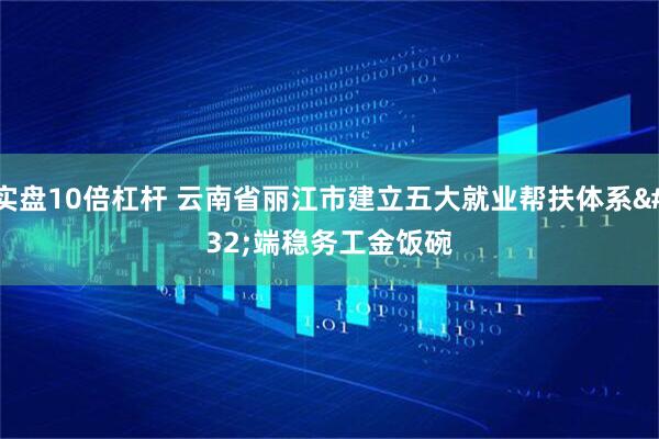 实盘10倍杠杆 云南省丽江市建立五大就业帮扶体系 端稳务工金饭碗