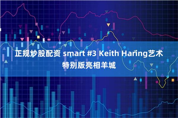 正规炒股配资 smart #3 Keith Haring艺术特别版亮相羊城