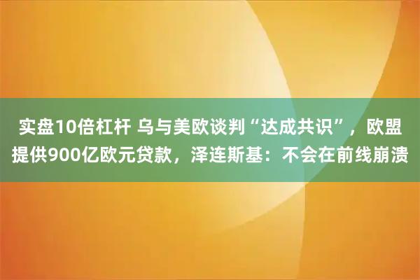 实盘10倍杠杆 乌与美欧谈判“达成共识”，欧盟提供900亿欧元贷款，泽连斯基：不会在前线崩溃