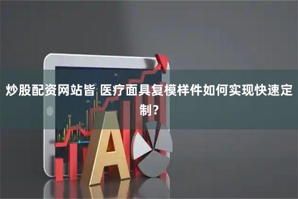 炒股配资网站皆 医疗面具复模样件如何实现快速定制？