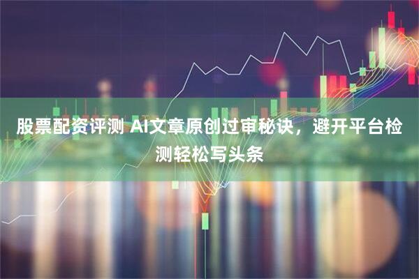 股票配资评测 AI文章原创过审秘诀，避开平台检测轻松写头条