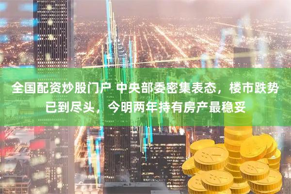全国配资炒股门户 中央部委密集表态，楼市跌势已到尽头，今明两年持有房产最稳妥